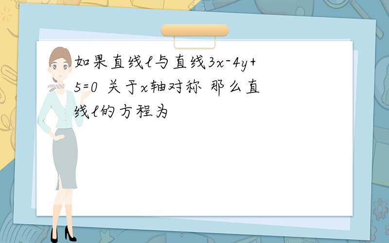 如果直线l与直线3x-4y+5=0 关于x轴对称 那么直线l的方程为