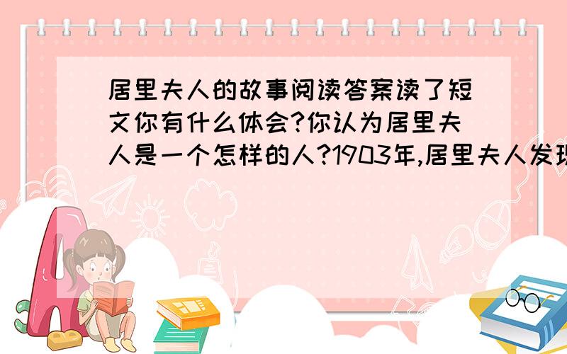 居里夫人的故事阅读答案读了短文你有什么体会?你认为居里夫人是一个怎样的人?1903年,居里夫人发现了一种新的物质－—镭,这一发现震动了全世界.居里夫人成了世界上第一个获得诺贝尔奖