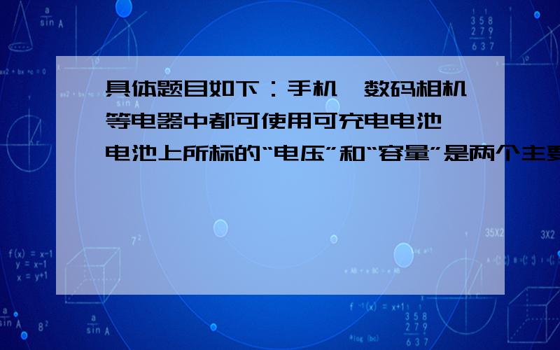 具体题目如下：手机,数码相机等电器中都可使用可充电电池,电池上所标的“电压”和“容量”是两个主要参数.容量的单位通常为“毫安*时（mA*h）.某种可充电电池所标的电压是1.2V,容量为13