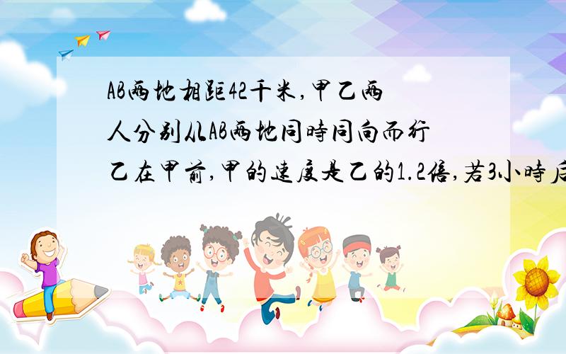 AB两地相距42千米,甲乙两人分别从AB两地同时同向而行乙在甲前,甲的速度是乙的1.2倍,若3小时后甲追上乙求甲、乙两人的速度各是多少?（用一元一次方程）