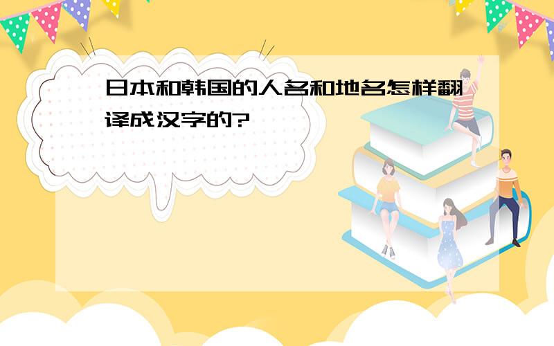 日本和韩国的人名和地名怎样翻译成汉字的?