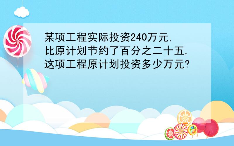 某项工程实际投资240万元,比原计划节约了百分之二十五,这项工程原计划投资多少万元?