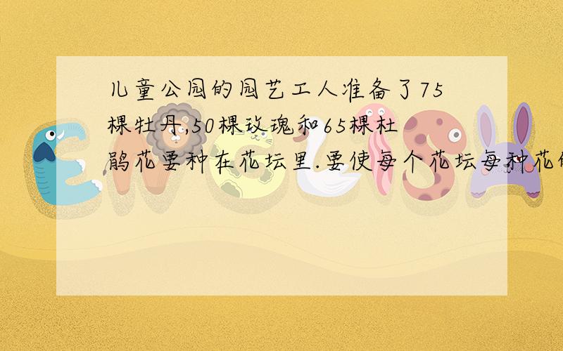 儿童公园的园艺工人准备了75棵牡丹,50棵玫瑰和65棵杜鹃花要种在花坛里.要使每个花坛每种花的数量同样多,并且没有花多余,最多可以种在几个花坛里?注意：