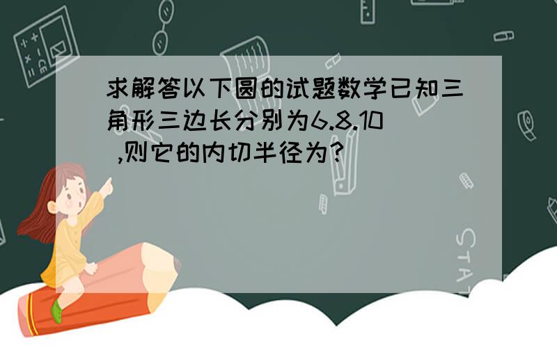 求解答以下圆的试题数学已知三角形三边长分别为6.8.10 ,则它的内切半径为?