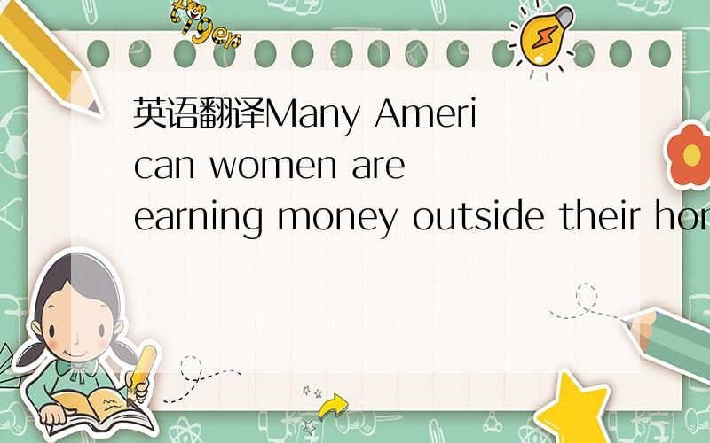 英语翻译Many American women are earning money outside their homes today.Among women who are eighteen to sixty-four years old,fifty per cent have jobs.In general,working women have had more education than those who stay at home.Of those who work,t