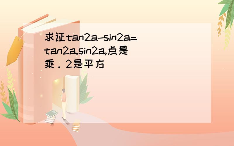 求证tan2a-sin2a=tan2a.sin2a,点是乘。2是平方