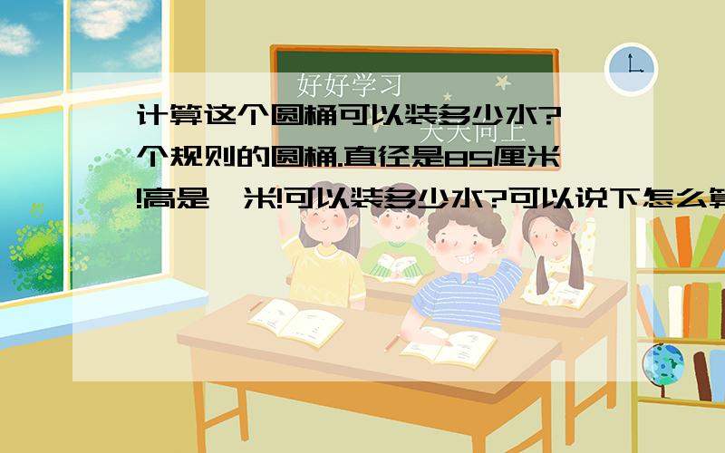 计算这个圆桶可以装多少水?一个规则的圆桶.直径是85厘米!高是一米!可以装多少水?可以说下怎么算的么?