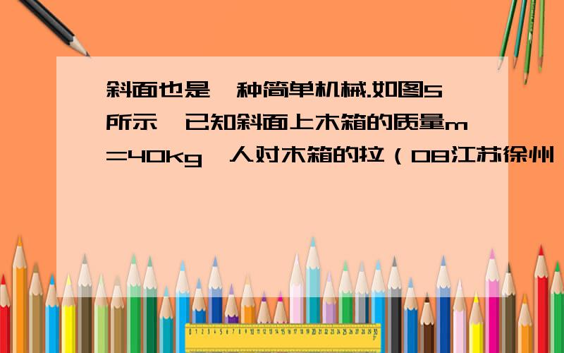 斜面也是一种简单机械.如图5所示,已知斜面上木箱的质量m=40kg,人对木箱的拉（08江苏徐州）斜面也是一种简单机械。如图5所示，已知斜面上木箱的质量m=40kg，人对木箱的拉力F=75 N，斜面长s=4