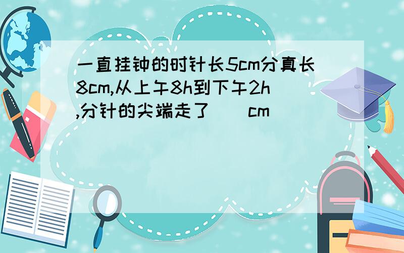 一直挂钟的时针长5cm分真长8cm,从上午8h到下午2h,分针的尖端走了（）cm