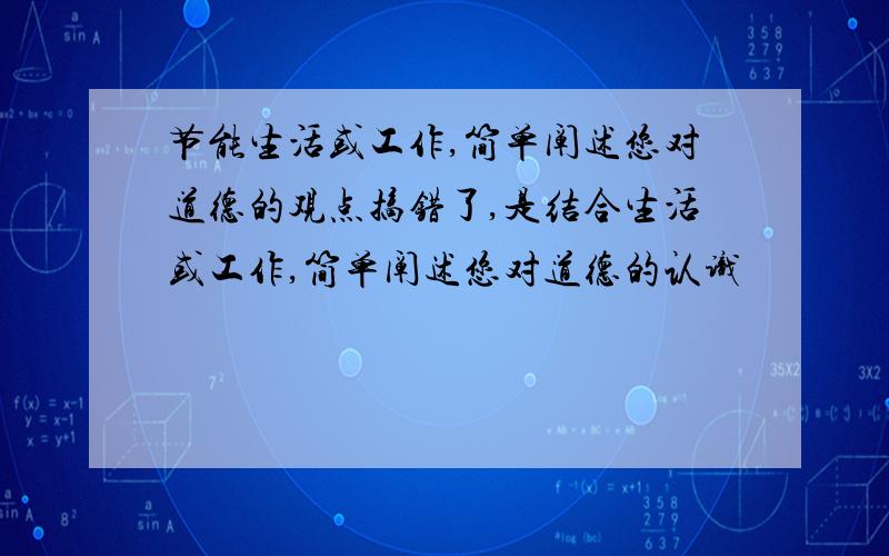 节能生活或工作,简单阐述您对道德的观点搞错了,是结合生活或工作,简单阐述您对道德的认识