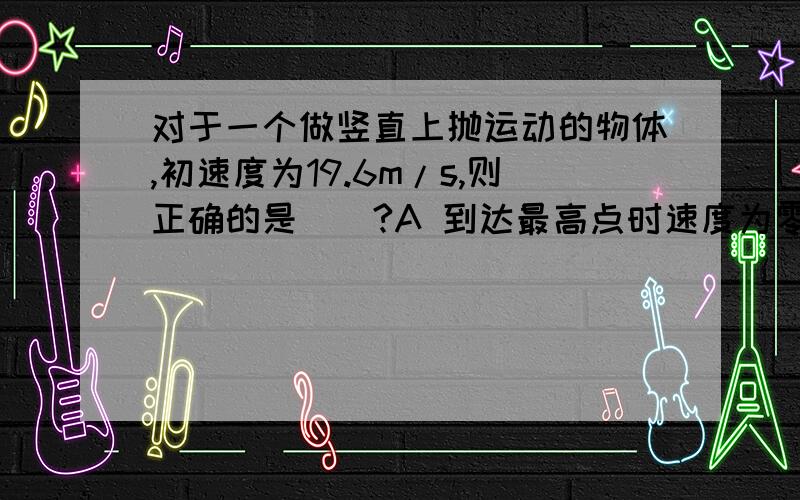 对于一个做竖直上抛运动的物体,初速度为19.6m/s,则正确的是（）?A 到达最高点时速度为零,加速度也为零B 到达最高点时速度为零,加速度为-gC 运动过程中经过中点所需时间一定为0.6sD 运动过