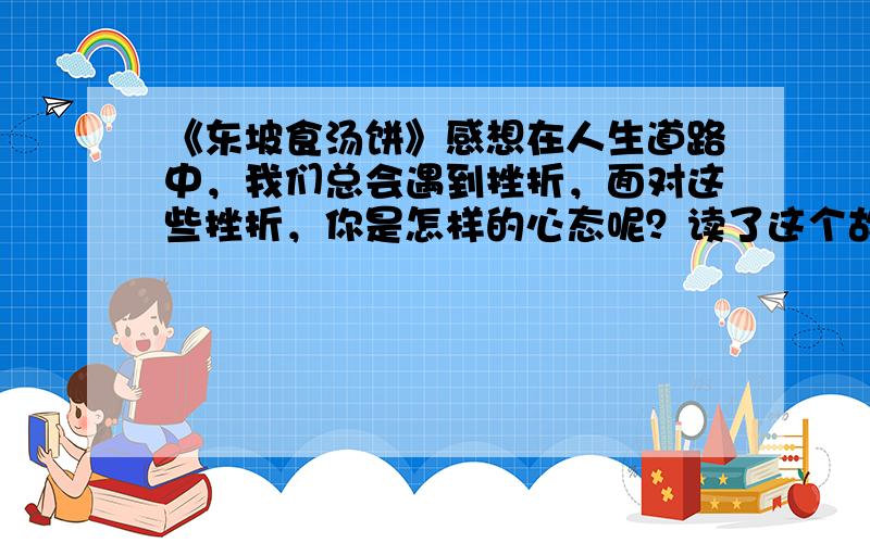 《东坡食汤饼》感想在人生道路中，我们总会遇到挫折，面对这些挫折，你是怎样的心态呢？读了这个故事后，你有何感想？（简单一点就行）