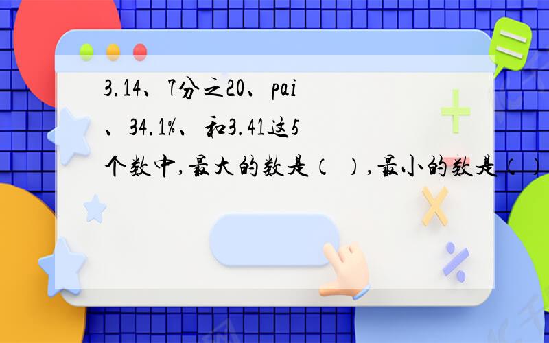 3.14、7分之20、pai、34.1%、和3.41这5个数中,最大的数是（ ）,最小的数是（）