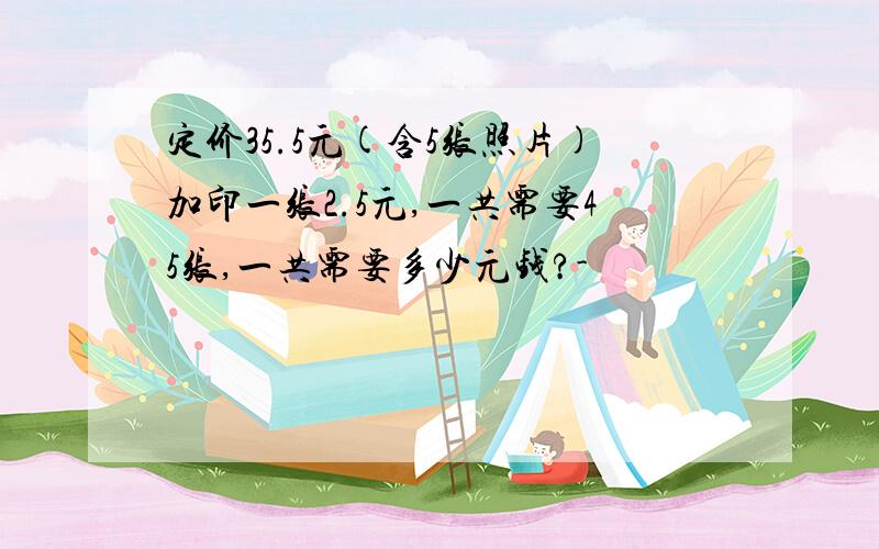 定价35.5元(含5张照片)加印一张2.5元,一共需要45张,一共需要多少元钱?-