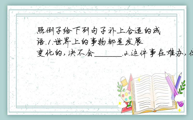 照例子给下列句子补上合适的成语.1.世界上的事物都是发展变化的,决不会______.2.这件事在难办,你也要______地办好它.3.要是今年遇上______的好年景,一定又是个丰收年.4.参观的人来了一批又一