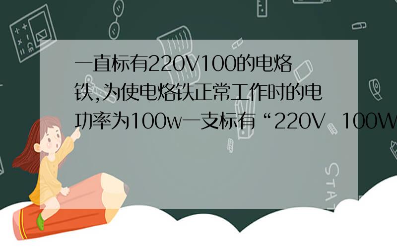 一直标有220V100的电烙铁,为使电烙铁正常工作时的电功率为100w一支标有“220V  100W”的电烙铁,为使电烙铁正常工作时电功率为100W,而在不工作时电烙铁的功率为25W,使之不会完全冷却．为此,某