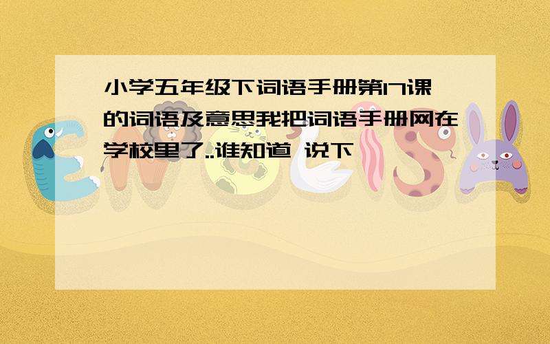 小学五年级下词语手册第17课的词语及意思我把词语手册网在学校里了..谁知道 说下