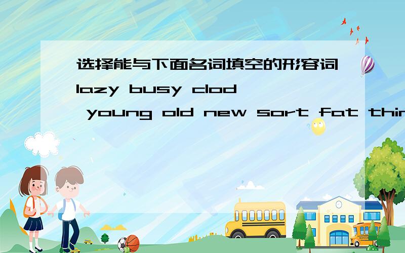 选择能与下面名词填空的形容词lazy busy clod young old new sort fat thin good cleana(n)_____student a(n)_________book a(n）——————pencil a(n)______milkman