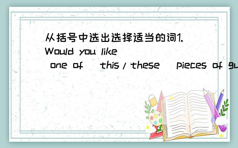 从括号中选出选择适当的词1.Would you like one of (this/these) pieces of gum?2.I am sending (that/those) card to my grandmother.3.(That/This) red car on the other side of the parking lot belongs to my sister.4.Have you seen (this/those) pic