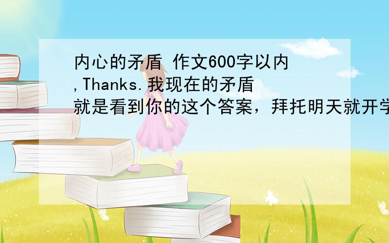 内心的矛盾 作文600字以内,Thanks.我现在的矛盾就是看到你的这个答案，拜托明天就开学了哪还有时间想那么多，任意的矛盾就好。