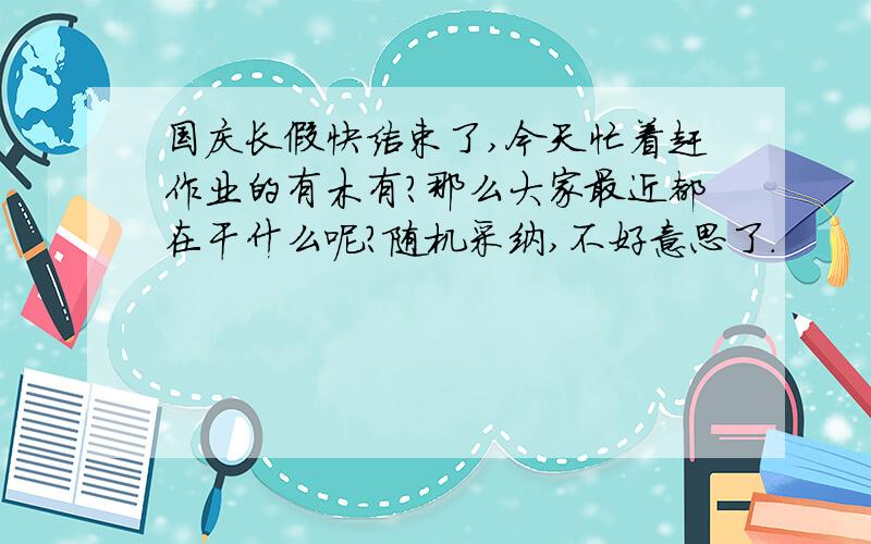 国庆长假快结束了,今天忙着赶作业的有木有?那么大家最近都在干什么呢?随机采纳,不好意思了.