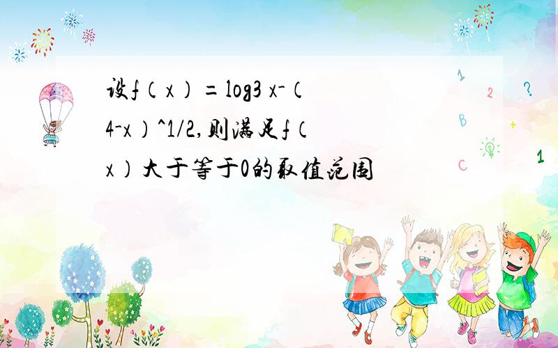 设f（x）=log3 x-（4-x）^1/2,则满足f（x）大于等于0的取值范围