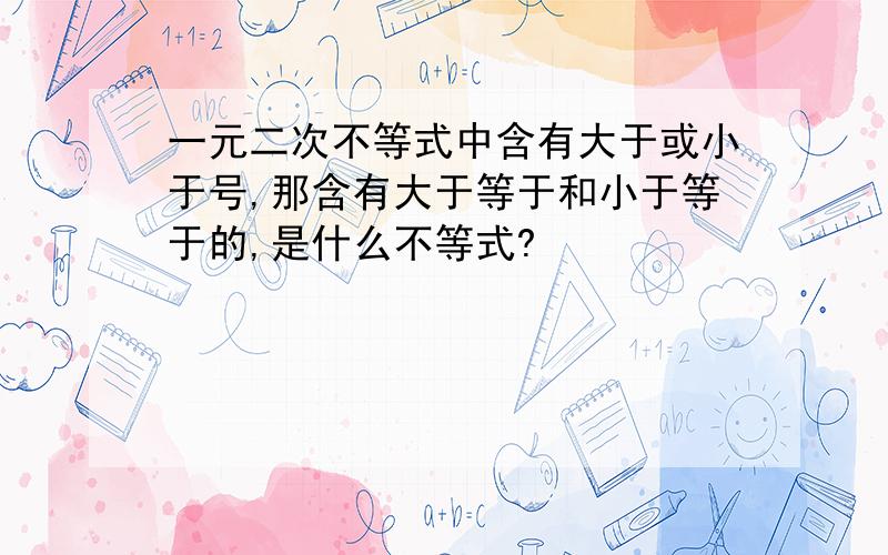 一元二次不等式中含有大于或小于号,那含有大于等于和小于等于的,是什么不等式?