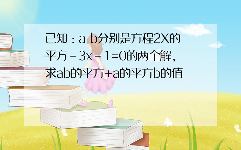 已知：a b分别是方程2X的平方-3x-1=0的两个解,求ab的平方+a的平方b的值