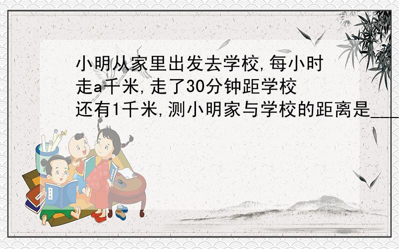 小明从家里出发去学校,每小时走a千米,走了30分钟距学校还有1千米,测小明家与学校的距离是___千米