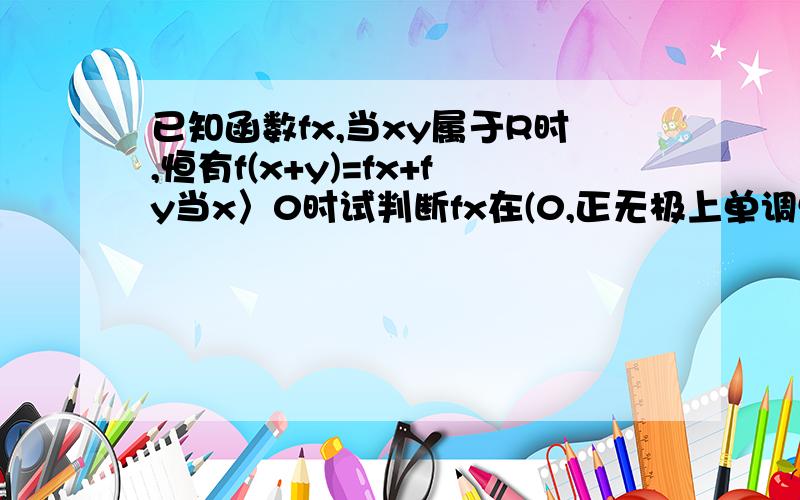 已知函数fx,当xy属于R时,恒有f(x+y)=fx+fy当x〉0时试判断fx在(0,正无极上单调性