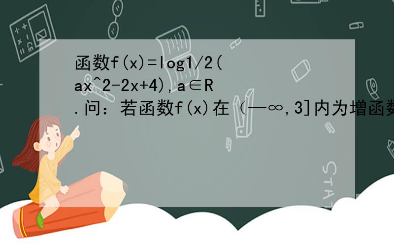 函数f(x)=log1/2(ax^2-2x+4),a∈R.问：若函数f(x)在（—∞,3]内为增函数,求实数a的取值范围