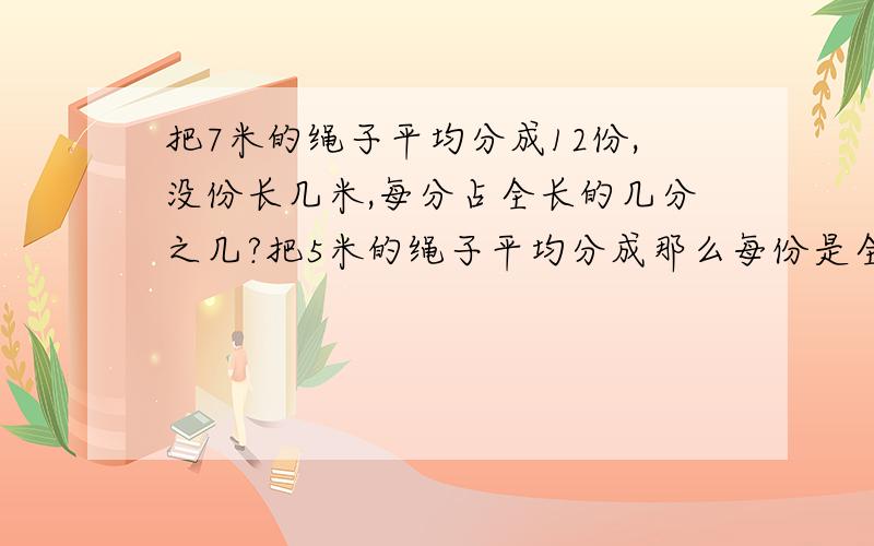 把7米的绳子平均分成12份,没份长几米,每分占全长的几分之几?把5米的绳子平均分成那么每份是全长的几分之几,是几分之几米?