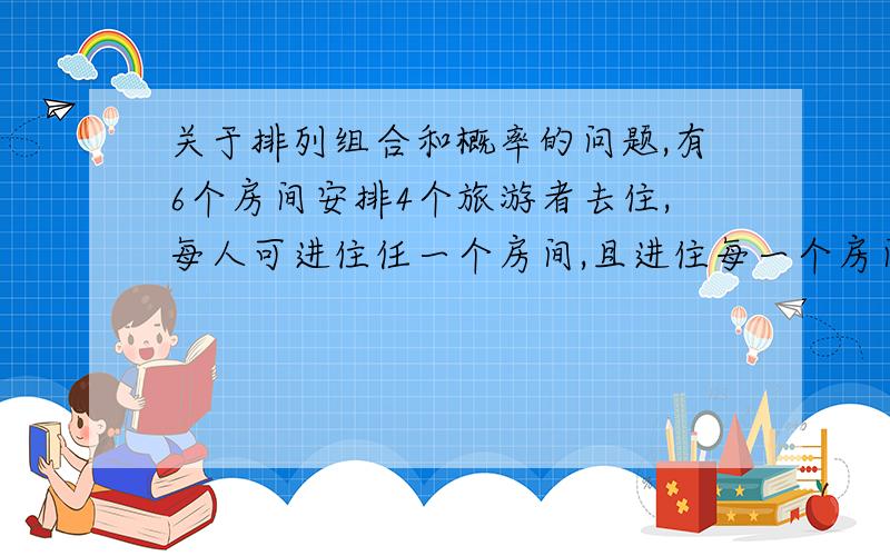 关于排列组合和概率的问题,有6个房间安排4个旅游者去住,每人可进住任一个房间,且进住每一个房间是等可能的.求下列问题的概率.1.事件A：指定的4个房间中各有一人2.事件B：恰有4个房间各