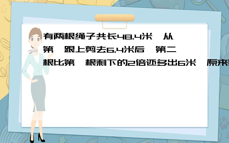 有两根绳子共长48.4米,从第一跟上剪去6.4米后,第二根比第一根剩下的2倍还多出6米,原来第一根长（   ）米,第二根长（   ）米.谁帮帮我!万分感谢!