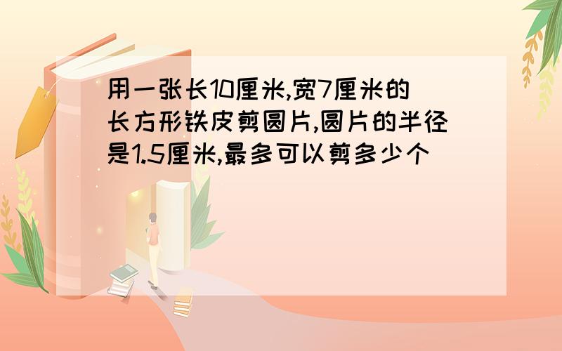 用一张长10厘米,宽7厘米的长方形铁皮剪圆片,圆片的半径是1.5厘米,最多可以剪多少个