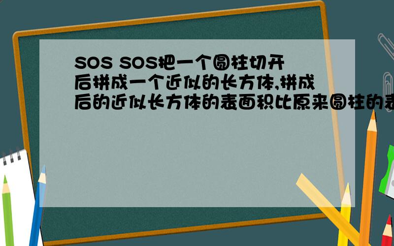 SOS SOS把一个圆柱切开后拼成一个近似的长方体,拼成后的近似长方体的表面积比原来圆柱的表面积增加了400平方厘米.已知圆柱的高是20厘米,求圆柱的体积.