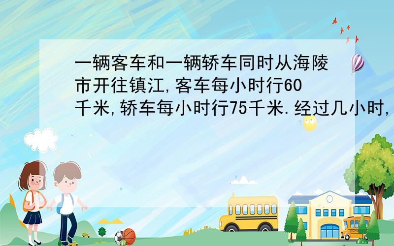 一辆客车和一辆轿车同时从海陵市开往镇江,客车每小时行60千米,轿车每小时行75千米.经过几小时,客车落在轿车后面75千米