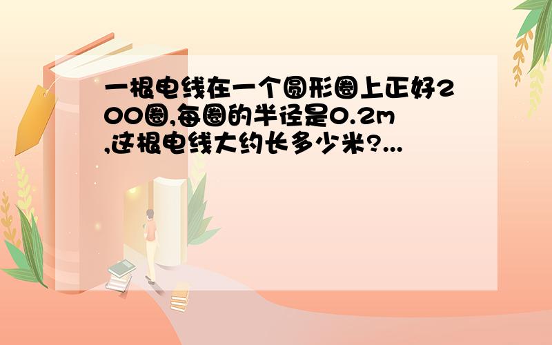 一根电线在一个圆形圈上正好200圈,每圈的半径是0.2m,这根电线大约长多少米?...