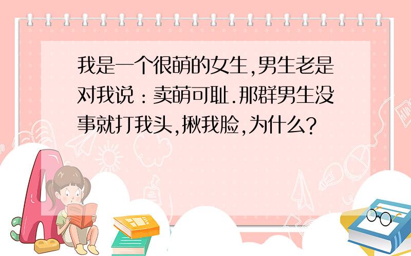 我是一个很萌的女生,男生老是对我说：卖萌可耻.那群男生没事就打我头,揪我脸,为什么?