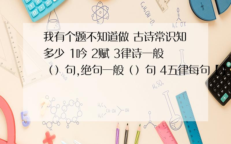 我有个题不知道做 古诗常识知多少 1吟 2赋 3律诗一般（）句,绝句一般（）句 4五律每句【】个字,共 个句还有     七绝每句   个字,共  个字 没了,请大家帮我答一下