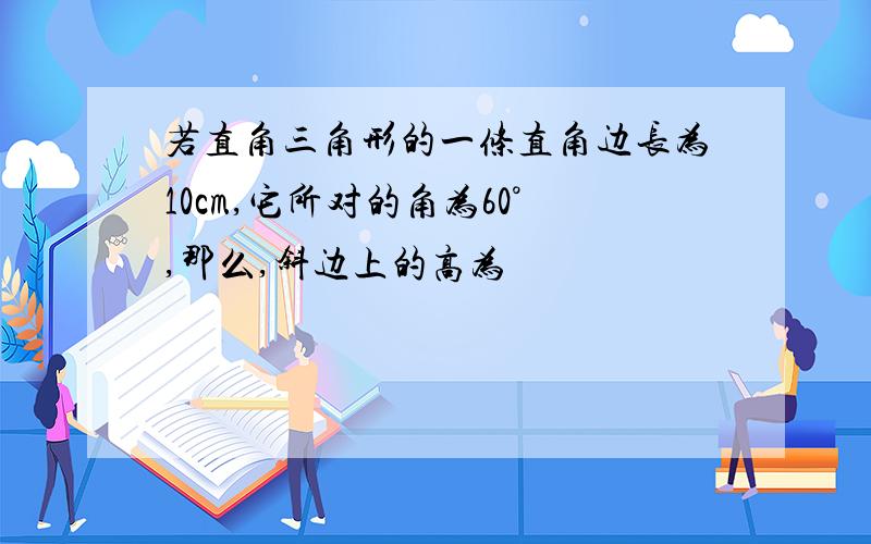 若直角三角形的一条直角边长为10cm,它所对的角为60°,那么,斜边上的高为