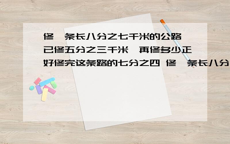 修一条长八分之七千米的公路,已修五分之三千米,再修多少正好修完这条路的七分之四 修一条长八分之七千米的公路，已修五分之二千米，再修多少正好修完这条路的七分之四