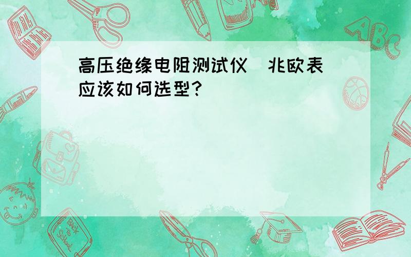 高压绝缘电阻测试仪（兆欧表）应该如何选型?