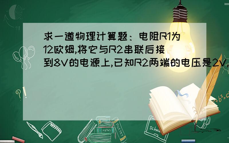 求一道物理计算题：电阻R1为12欧姆,将它与R2串联后接到8V的电源上,已知R2两端的电压是2V,求出电路的总电阻.