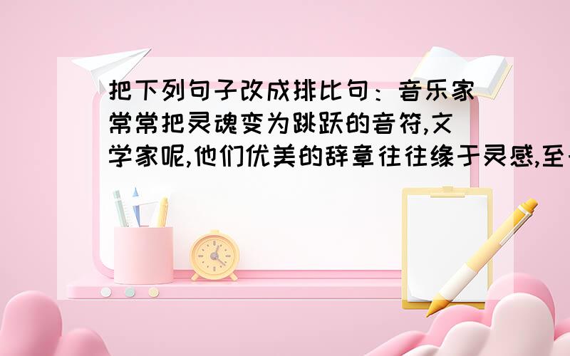 把下列句子改成排比句：音乐家常常把灵魂变为跳跃的音符,文学家呢,他们优美的辞章往往缘于灵感,至于画家,他们完满的构图也常常与灵感相关,而一般的人灵感则常常是霎时的喜悦.