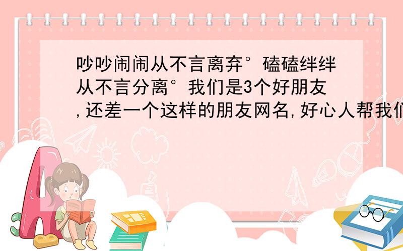 吵吵闹闹从不言离弃°磕磕绊绊从不言分离°我们是3个好朋友,还差一个这样的朋友网名,好心人帮我们想个把