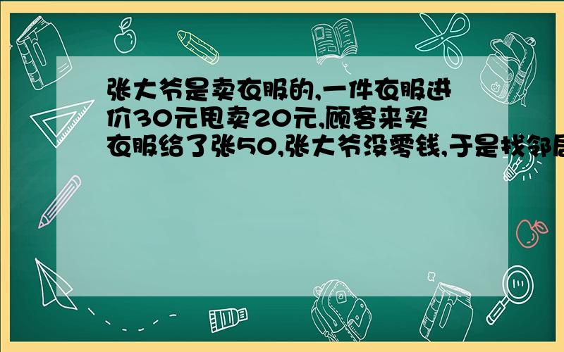 张大爷是卖衣服的,一件衣服进价30元甩卖20元,顾客来买衣服给了张50,张大爷没零钱,于是找邻居换了50元.事后邻居发现钱是假的,张大爷又赔了邻居50.请问张大爷一共亏了多少?100个人有99人会