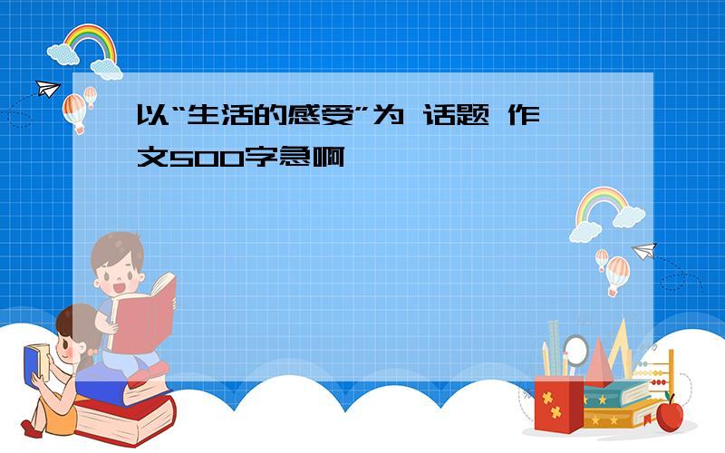 以“生活的感受”为 话题 作文500字急啊