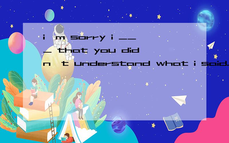 i'm sorry i ___ that you didn't understand what i said. now let me try to speak again.A don't know B didn't know 答案是B,句子有现在时态又有过去时态, 如何理解选择B?多谢!