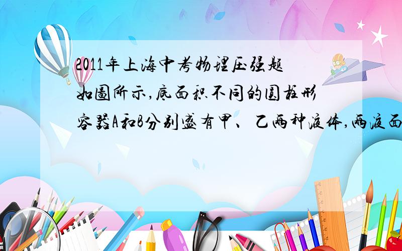 2011年上海中考物理压强题如图所示,底面积不同的圆柱形容器A和B分别盛有甲、乙两种液体,两液面相平且甲的质量大于乙的质量．若在两容器中分别加入原有液体后,液面仍保持相平．则此时